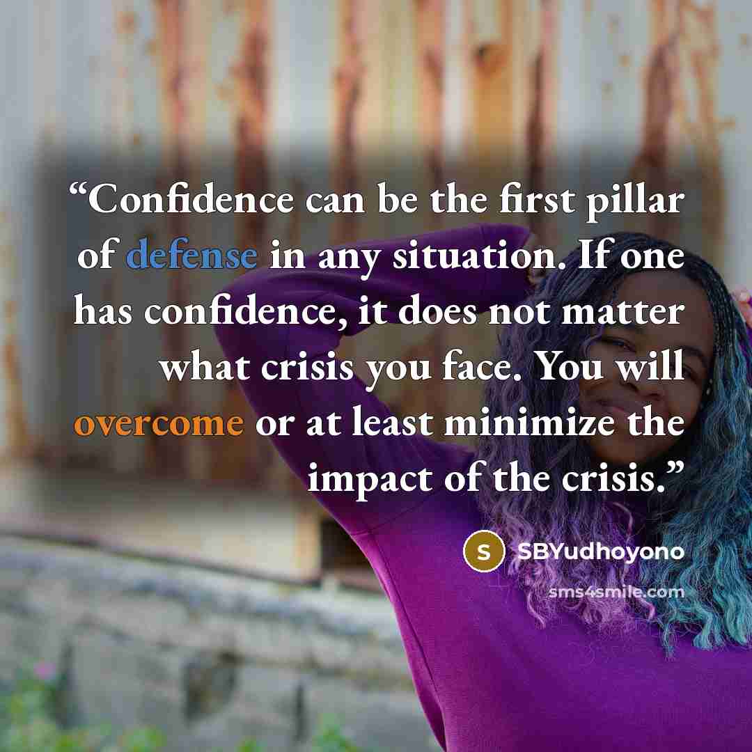 “Confidence can be the first pillar of defense in any situation. If one has confidence, it does not matter what crisis you face. You will overcome or at least minimize the impact of the crisis.” quote by SBYudhoyono