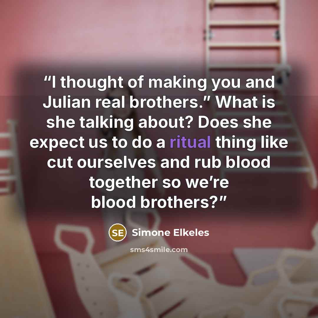 “I thought of making you and Julian real brothers.” What is she talking about? Does she expect us to do a ritual thing like cut ourselves and rub blood together so we’re blood brothers?” quote by Simone Elkeles