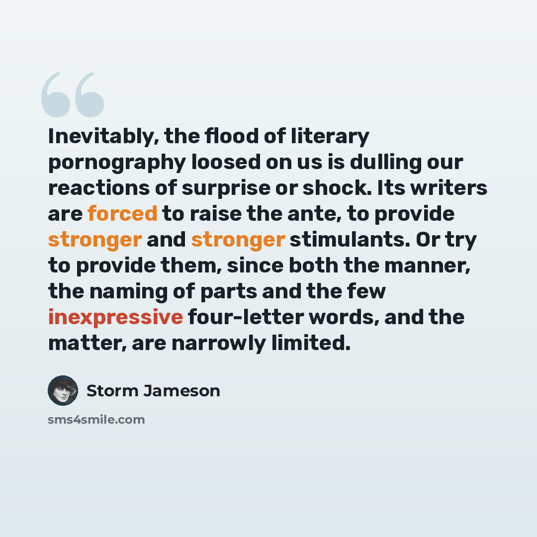 “Inevitably, the flood of literary pornography loosed on us is dulling our reactions of surprise or shock. Its writers are forced to raise the ante, to provide stronger and stronger stimulants. Or try to provide them, since both the manner, the naming of parts and the few inexpressive four-letter…” quote by Storm Jameson