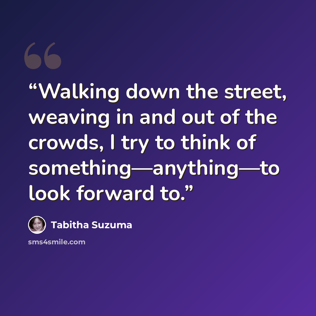 “Walking down the street, weaving in and out of the crowds, I try to think of something—anything—to look forward to.” quote by Tabitha Suzuma
