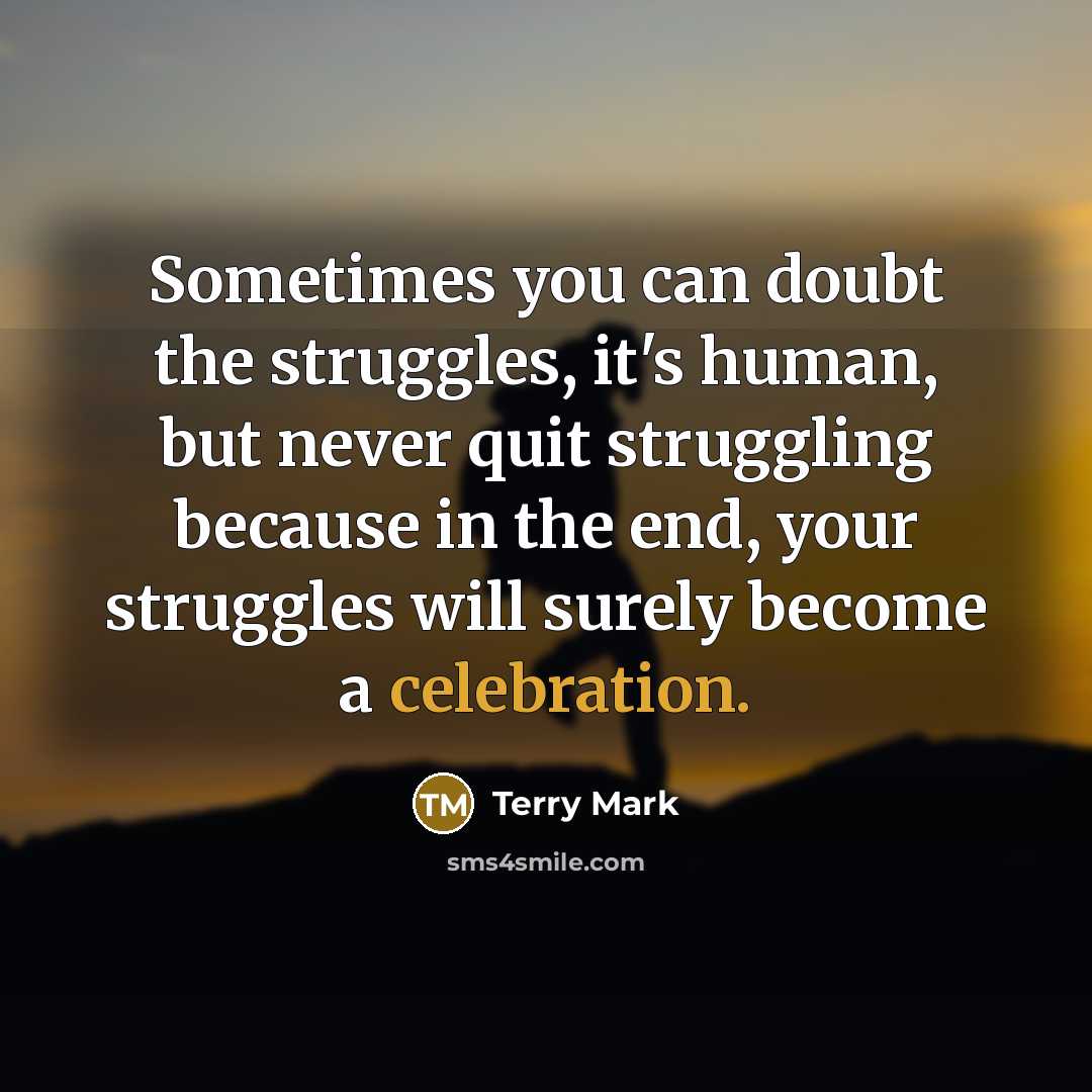“Sometimes you can doubt the struggles, it's human, but never quit struggling because in the end, your struggles will surely become a celebration.” quote by Terry Mark