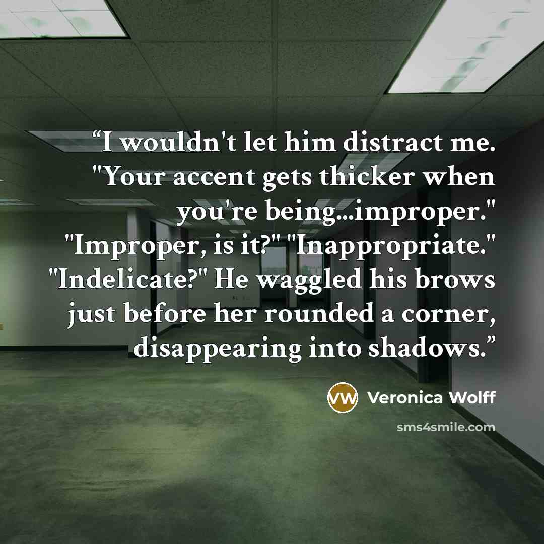 “I wouldn't let him distract me. "Your accent gets thicker when you're being...improper." "Improper, is it?" "Inappropriate." "Indelicate?" He waggled his brows just before her rounded a corner, disappearing into shadows.” quote by Veronica Wolff