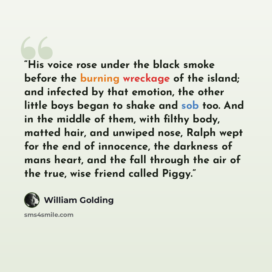 “His voice rose under the black smoke before the burning wreckage of the island; and infected by that emotion, the other little boys began to shake and sob too. And in the middle of them, with filthy body, matted hair, and unwiped nose, Ralph wept for the end of innocence, the darkness of mans…” quote by William Golding
