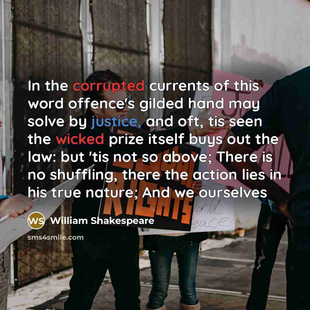“In the corrupted currents of this word offence's gilded hand may solve by justice, and oft, tis seen the wicked prize itself buys out the law: but 'tis not so above; There is no shuffling, there the action lies in his true nature; And we ourselves” quote by William Shakespeare