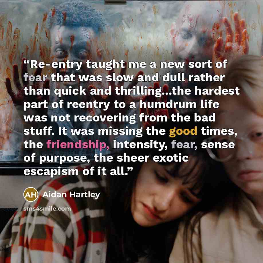 “Re-entry taught me a new sort of fear that was slow and dull rather than quick and thrilling...the hardest part of reentry to a humdrum life was not recovering from the bad stuff. It was missing the good times, the friendship, intensity, fear, sense of purpose, the sheer exotic escapism of it all.” quote by Aidan Hartley