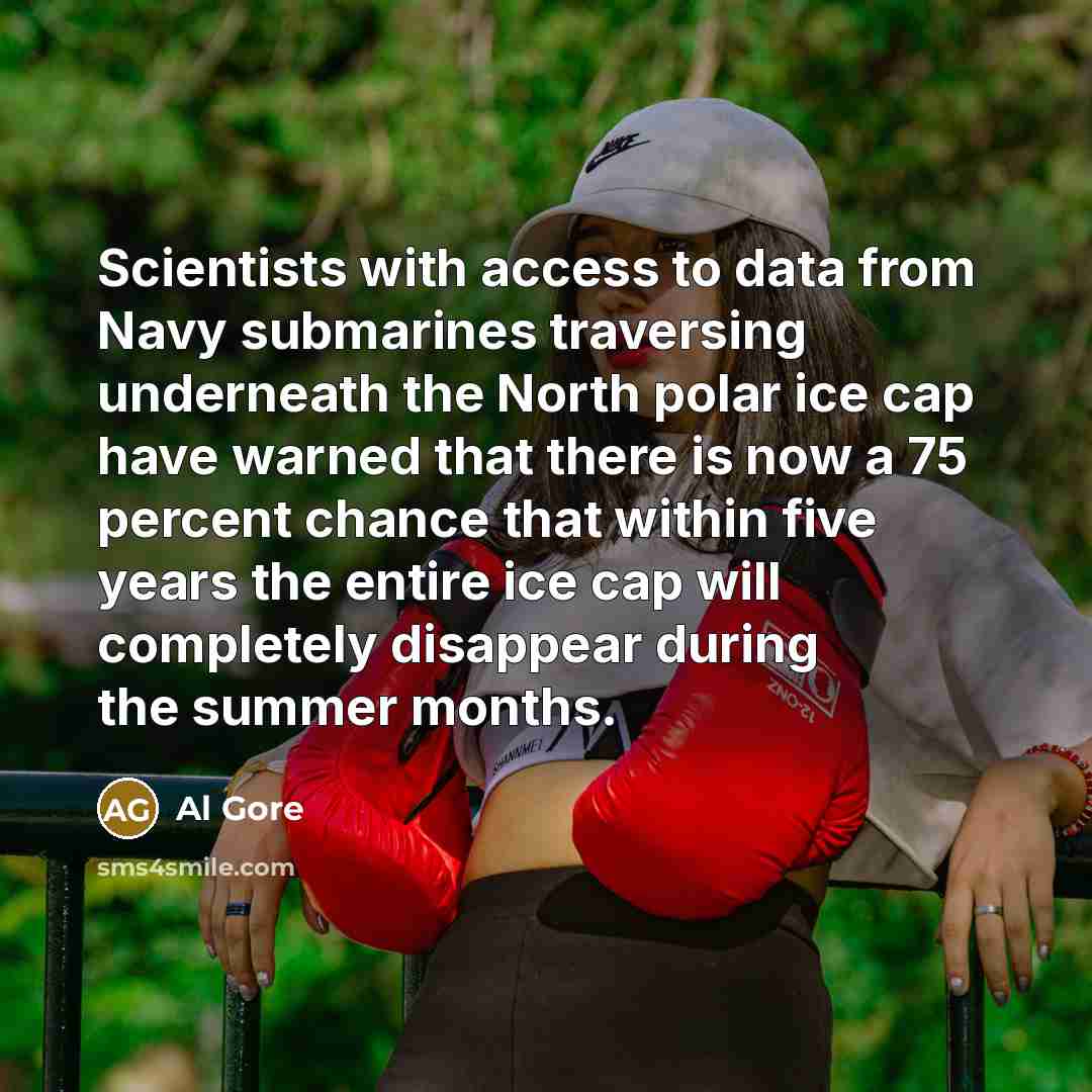“Scientists with access to data from Navy submarines traversing underneath the North polar ice cap have warned that there is now a 75 percent chance that within five years the entire ice cap will completely disappear during the summer months.” quote by Al Gore