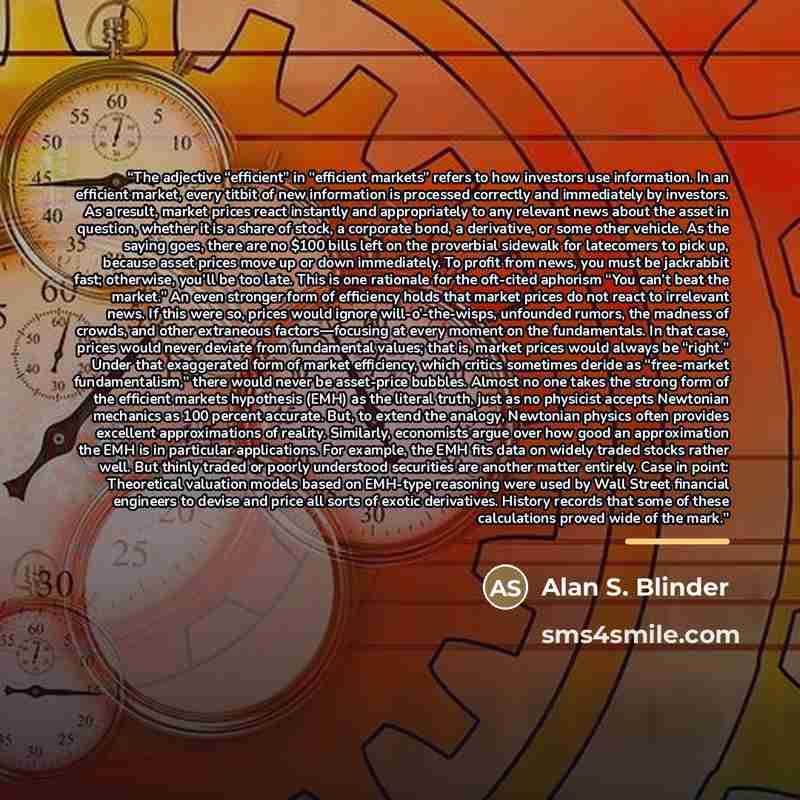 “The adjective “efficient” in “efficient markets” refers to how investors use information. In an efficient market, every titbit of new information is processed correctly and immediately by investors. As a result, market prices react instantly and appropriately to any relevant news about the asset…” quote by Alan S. Blinder
