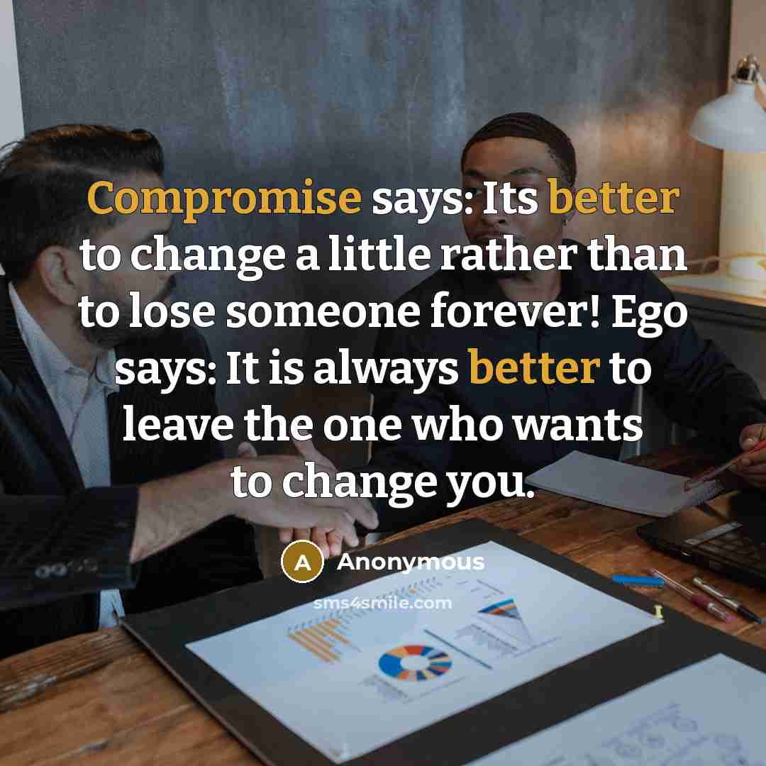 “Compromise says: Its better to change a little rather than to lose someone forever! Ego says: It is always better to leave the one who wants to change you.” quote by Anonymous