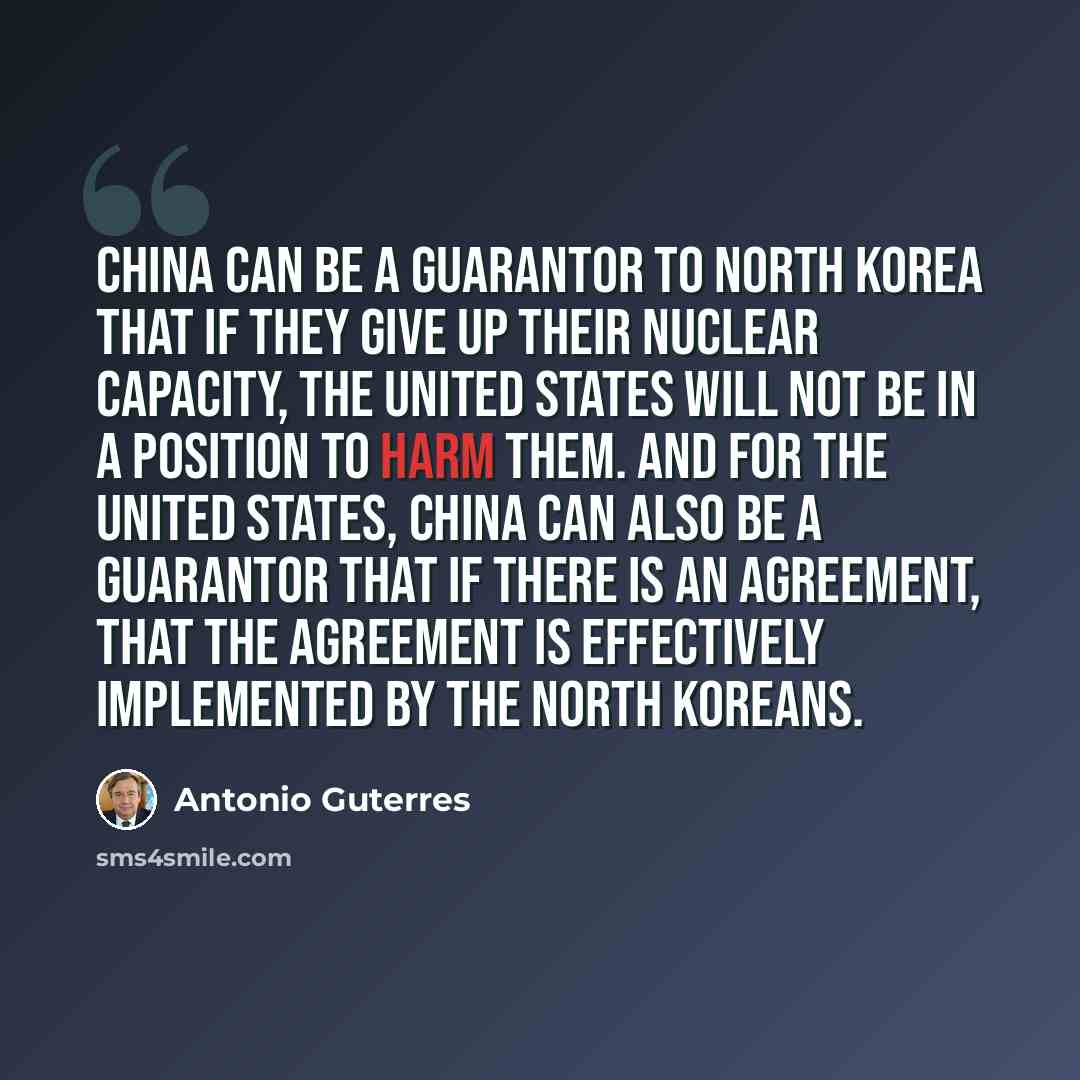 “China can be a guarantor to North Korea that if they give up their nuclear capacity, the United States will not be in a position to harm them. And for the United States, China can also be a guarantor that if there is an agreement, that the agreement is effectively implemented by the North Koreans.” quote by Antonio Guterres