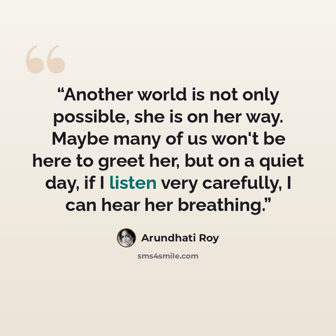 “Another world is not only possible, she is on her way. Maybe many of us won't be here to greet her, but on a quiet day, if I listen very carefully, I can hear her breathing.” quote by Arundhati Roy