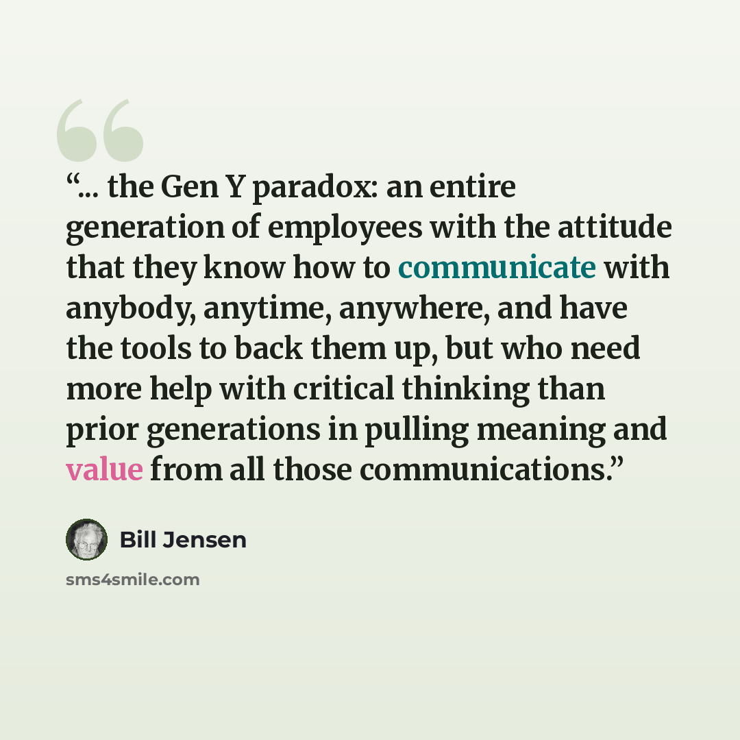 “... the Gen Y paradox: an entire generation of employees with the attitude that they know how to communicate with anybody, anytime, anywhere, and have the tools to back them up, but who need more help with critical thinking than prior generations in pulling meaning and value from all those…” quote by Bill Jensen