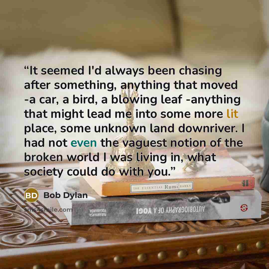 “It seemed I'd always been chasing after something, anything that moved -a car, a bird, a blowing leaf -anything that might lead me into some more lit place, some unknown land downriver. I had not even the vaguest notion of the broken world I was living in, what society could do with you.” quote by Bob Dylan