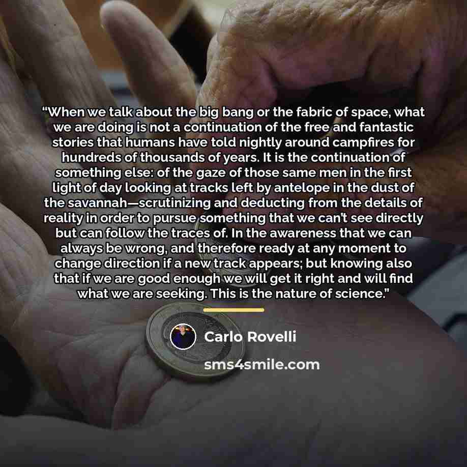 “When we talk about the big bang or the fabric of space, what we are doing is not a continuation of the free and fantastic stories that humans have told nightly around campfires for hundreds of thousands of years. It is the continuation of something else: of the gaze of those same men in the first…” quote by Carlo Rovelli