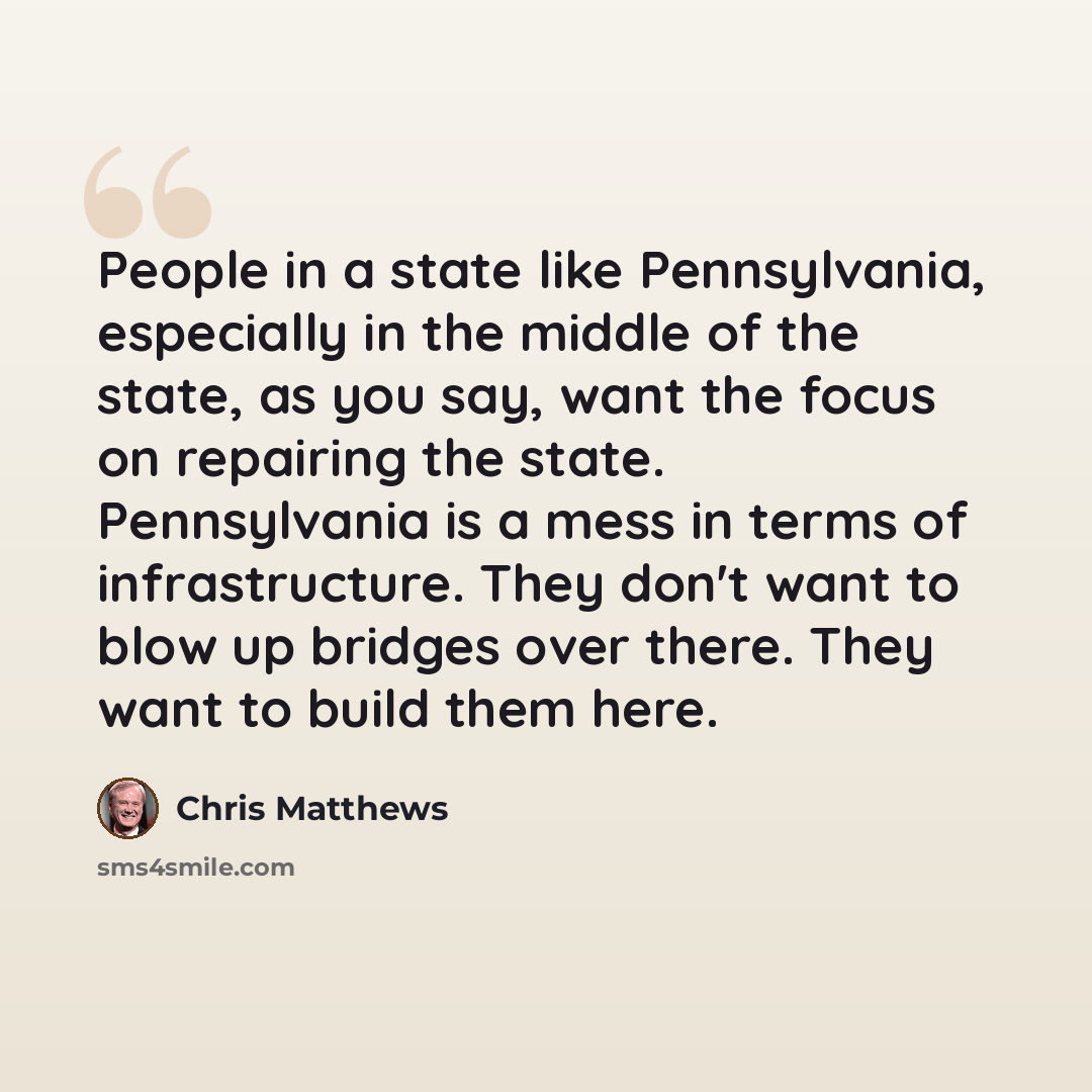 “People in a state like Pennsylvania, especially in the middle of the state, as you say, want the focus on repairing the state. Pennsylvania is a mess in terms of infrastructure. They don't want to blow up bridges over there. They want to build them here.” quote by Chris Matthews