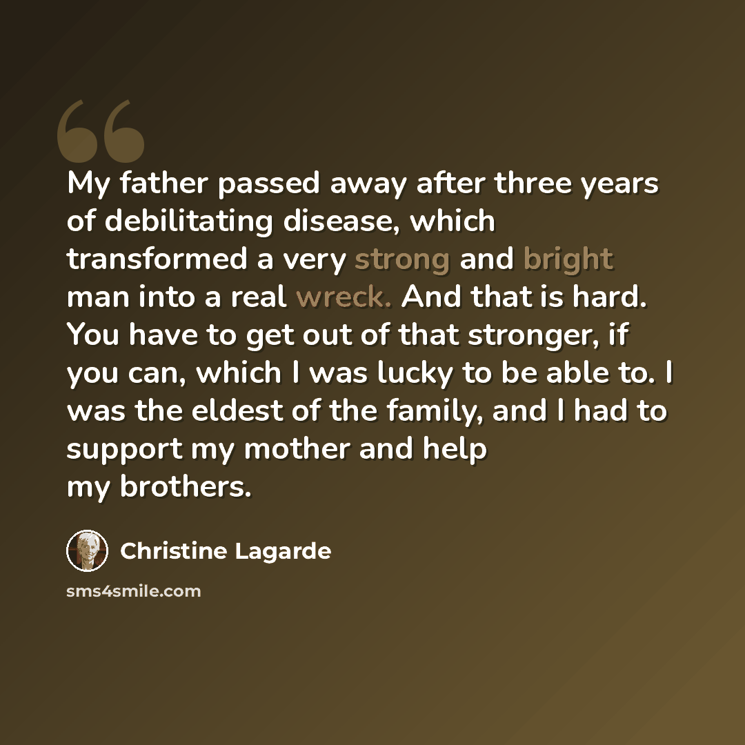 “My father passed away after three years of debilitating disease, which transformed a very strong and bright man into a real wreck. And that is hard. You have to get out of that stronger, if you can, which I was lucky to be able to. I was the eldest of the family, and I had to support my mother and…” quote by Christine Lagarde