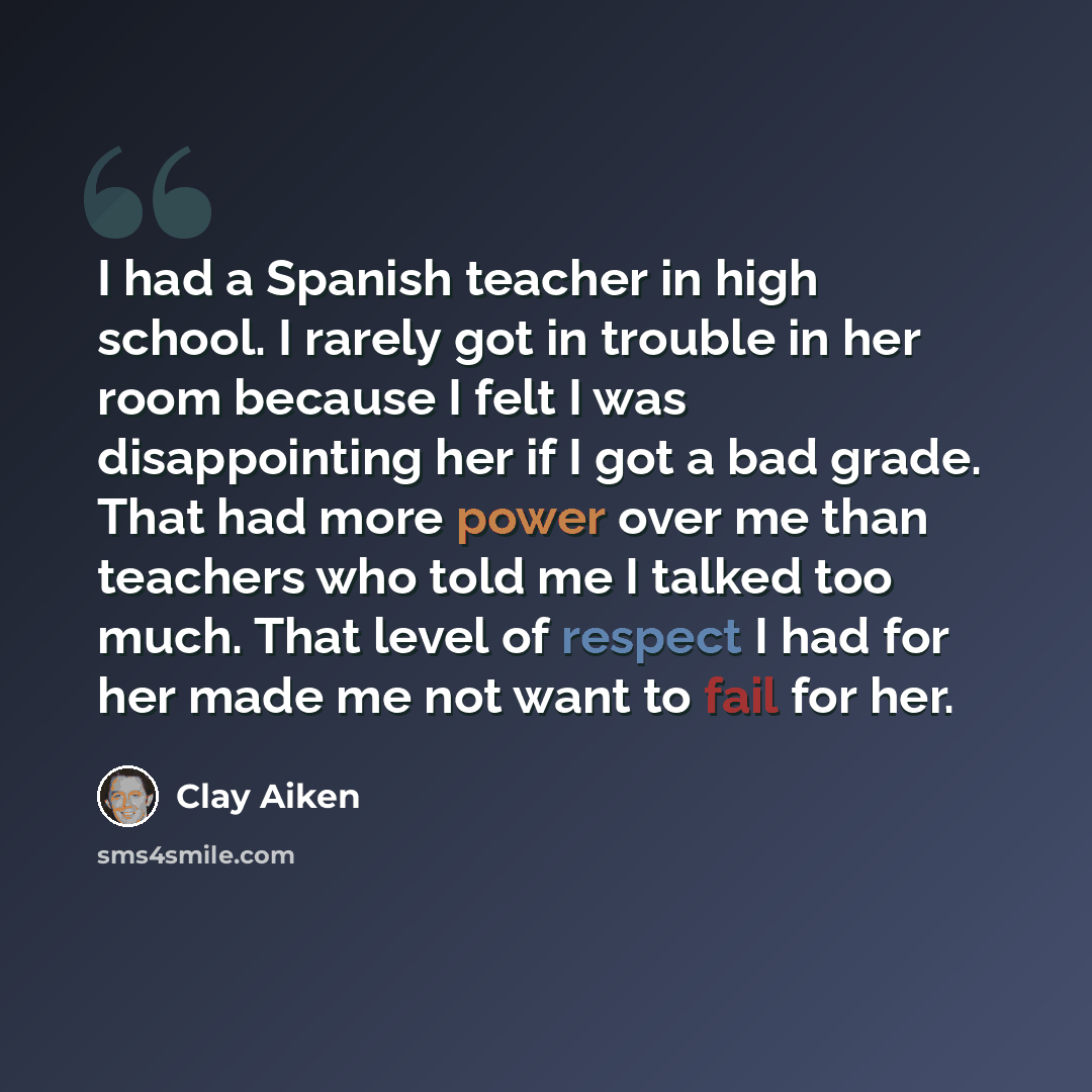 “I had a Spanish teacher in high school. I rarely got in trouble in her room because I felt I was disappointing her if I got a bad grade. That had more power over me than teachers who told me I talked too much. That level of respect I had for her made me not want to fail for her.” quote by Clay Aiken