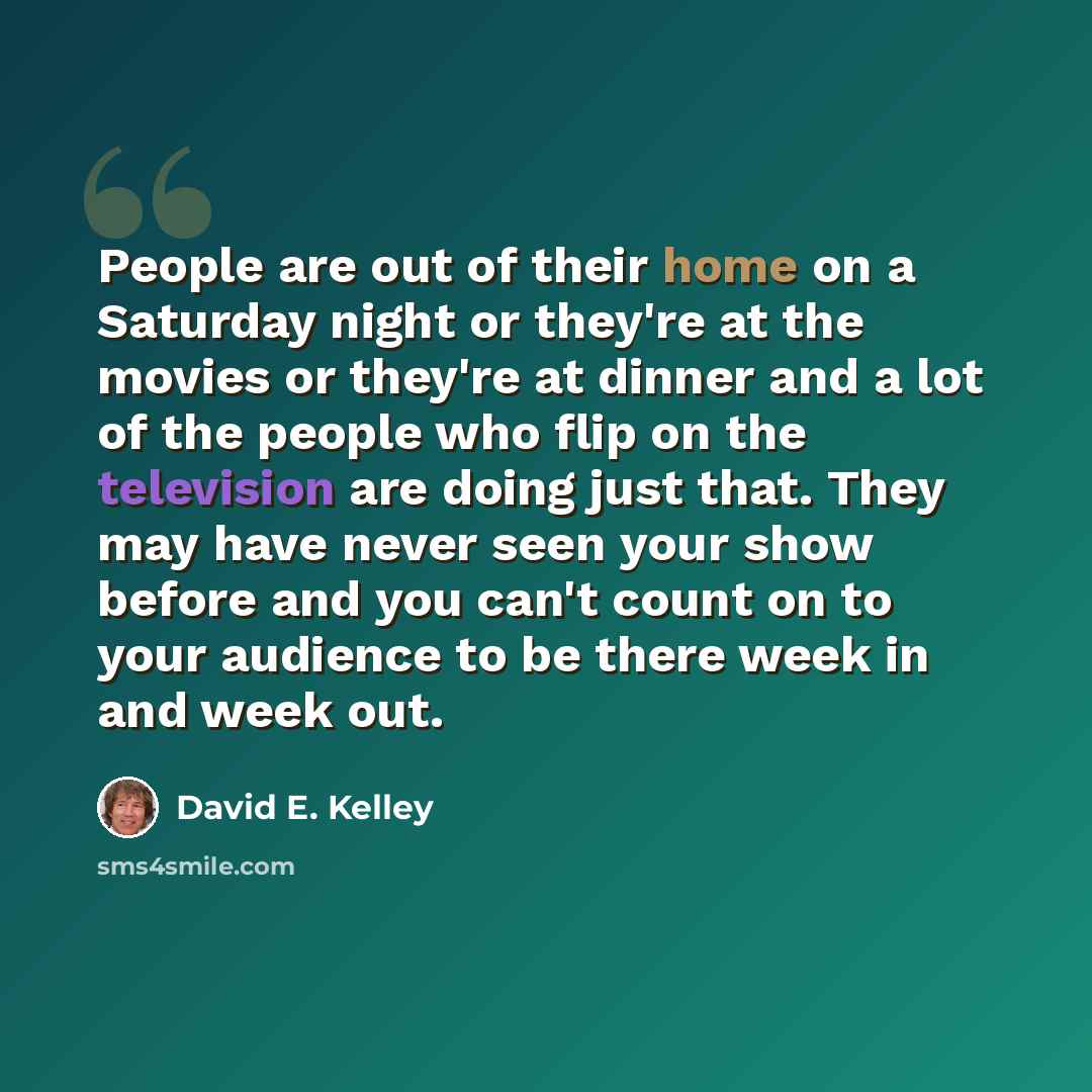“People are out of their home on a Saturday night or they're at the movies or they're at dinner and a lot of the people who flip on the television are doing just that. They may have never seen your show before and you can't count on to your audience to be there week in and week out.” quote by David E. Kelley