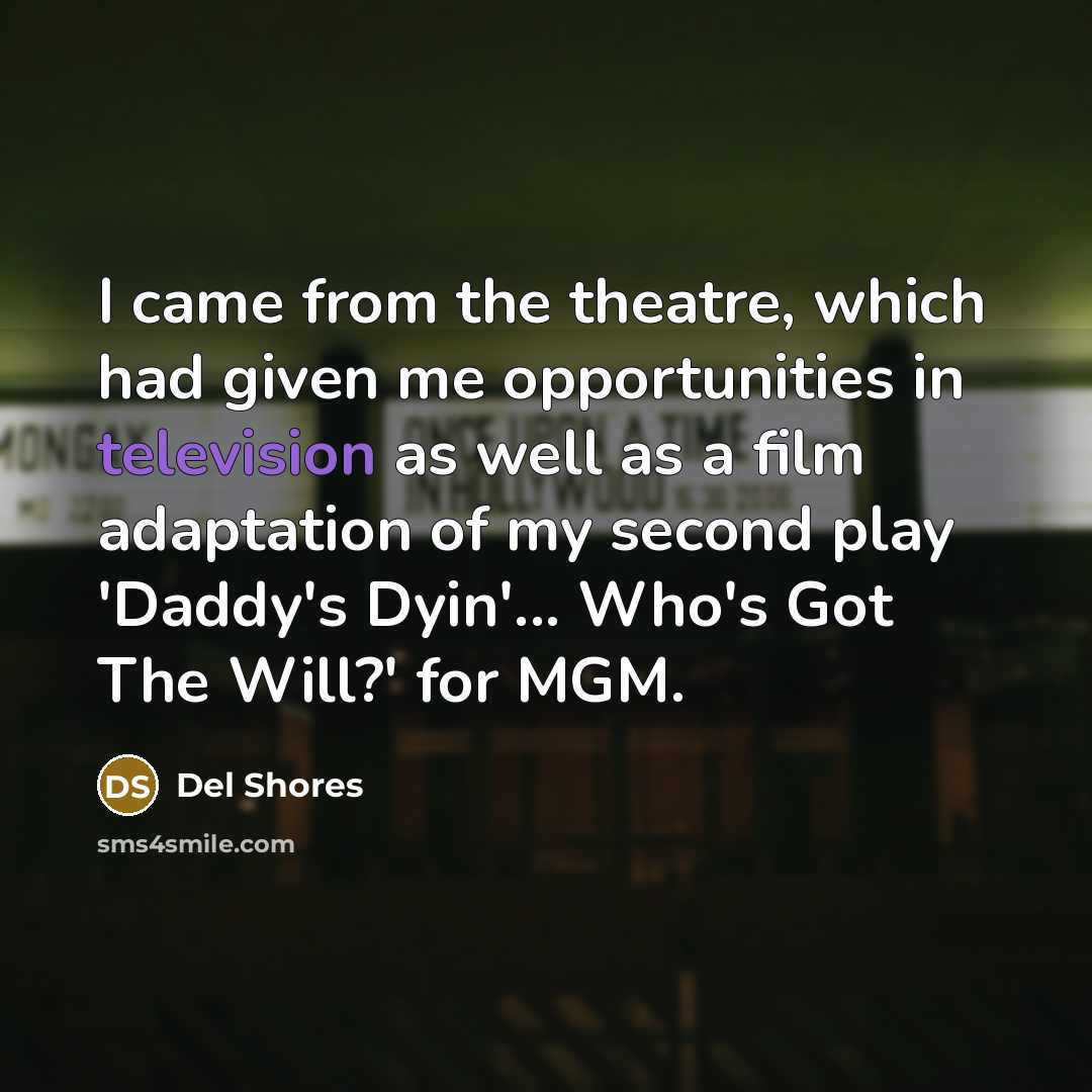 “I came from the theatre, which had given me opportunities in television as well as a film adaptation of my second play 'Daddy's Dyin'... Who's Got The Will?' for MGM.” quote by Del Shores