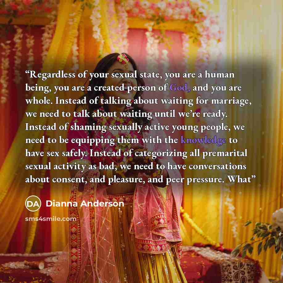 “Regardless of your sexual state, you are a human being, you are a created person of God, and you are whole. Instead of talking about waiting for marriage, we need to talk about waiting until we’re ready. Instead of shaming sexually active young people, we need to be equipping them with the…” quote by Dianna Anderson