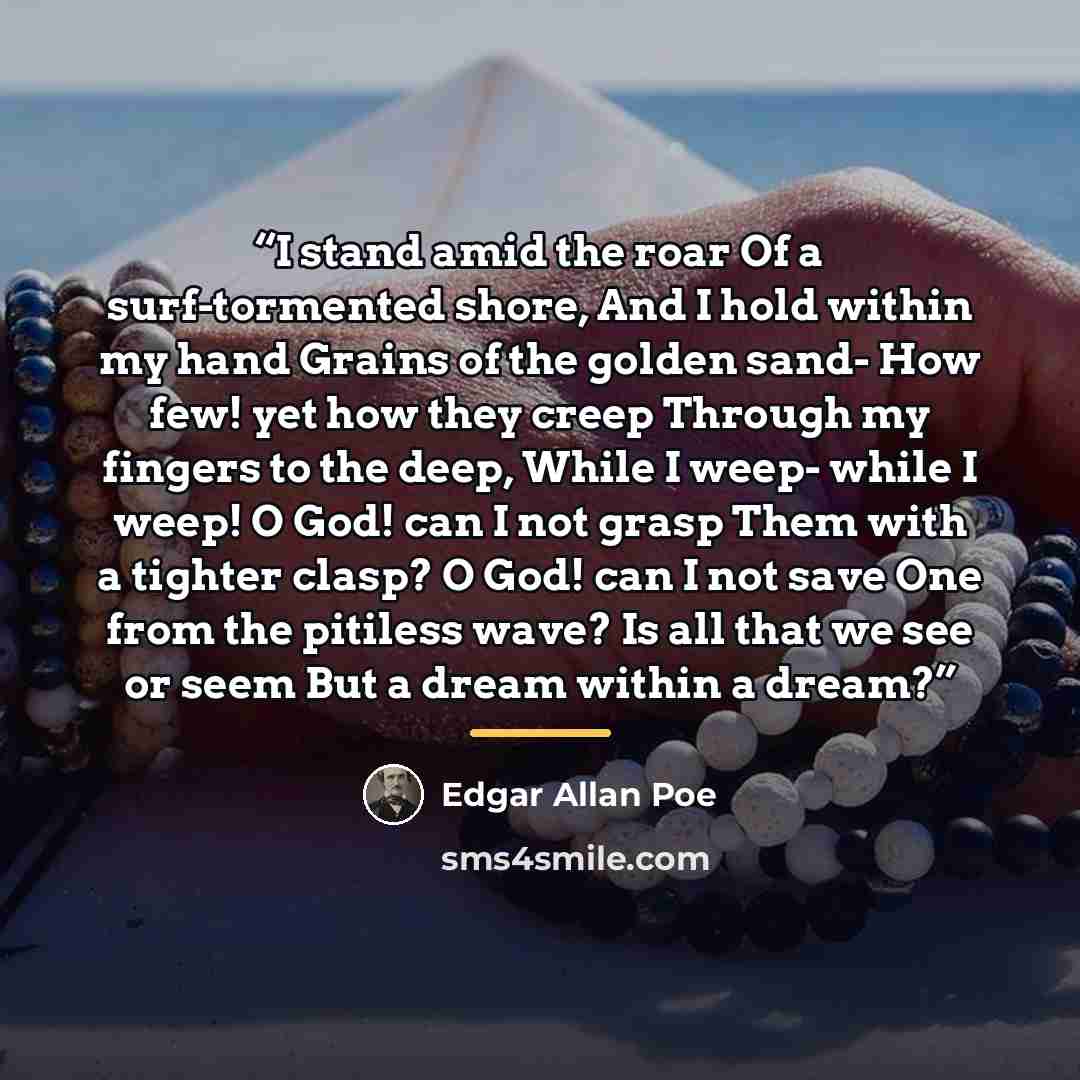 “I stand amid the roar Of a surf-tormented shore, And I hold within my hand Grains of the golden sand- How few! yet how they creep Through my fingers to the deep, While I weep- while I weep! O God! can I not grasp Them with a tighter clasp? O God! can I not save One from the pitiless wave? Is all…” quote by Edgar Allan Poe