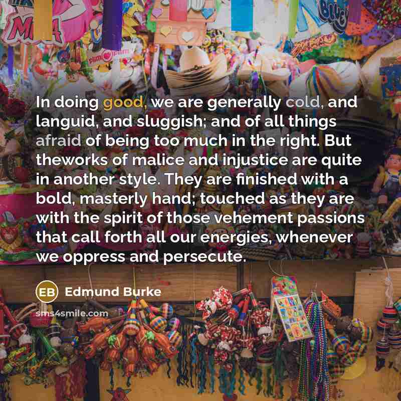 “In doing good, we are generally cold, and languid, and sluggish; and of all things afraid of being too much in the right. But theworks of malice and injustice are quite in another style. They are finished with a bold, masterly hand; touched as they are with the spirit of those vehement passions…” quote by Edmund Burke