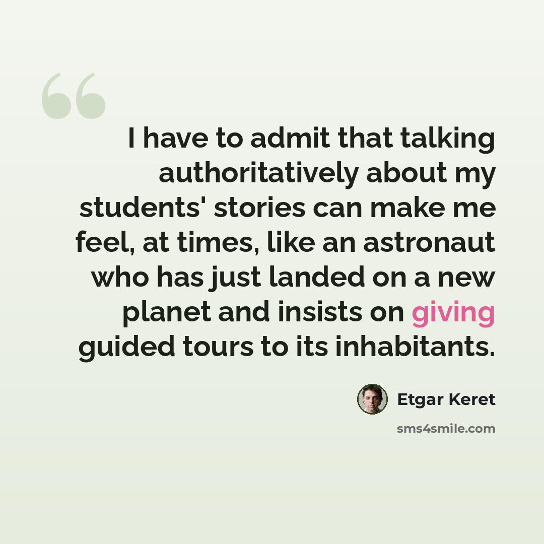 “I have to admit that talking authoritatively about my students' stories can make me feel, at times, like an astronaut who has just landed on a new planet and insists on giving guided tours to its inhabitants.” quote by Etgar Keret