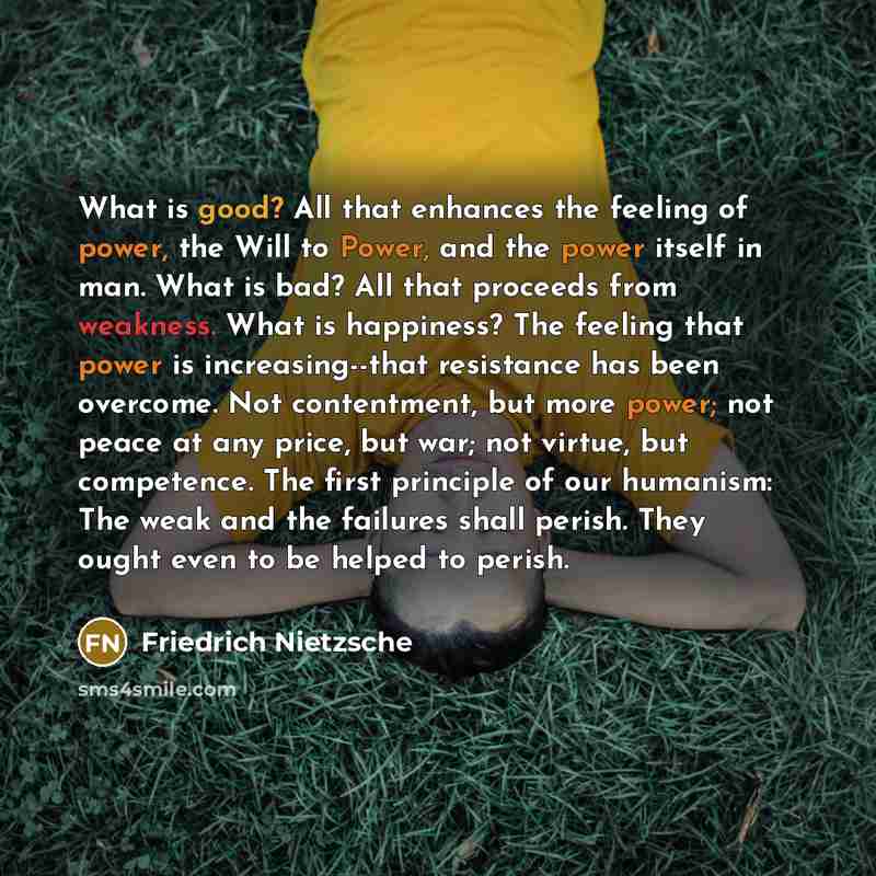 “What is good? All that enhances the feeling of power, the Will to Power, and the power itself in man. What is bad? All that proceeds from weakness. What is happiness? The feeling that power is increasing--that resistance has been overcome. Not contentment, but more power; not peace at any price…” quote by Friedrich Nietzsche