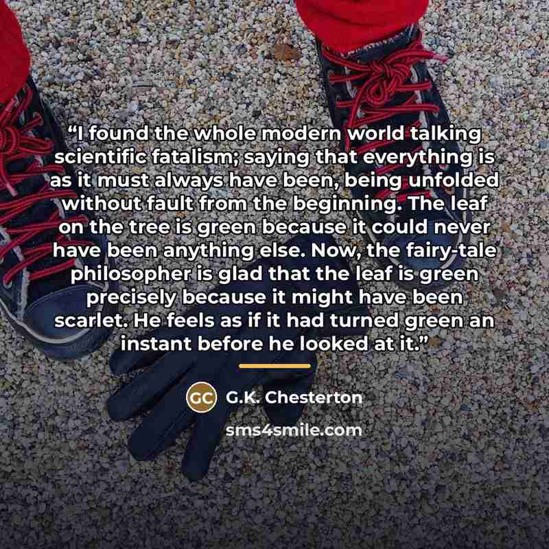 “I found the whole modern world talking scientific fatalism; saying that everything is as it must always have been, being unfolded without fault from the beginning. The leaf on the tree is green because it could never have been anything else. Now, the fairy-tale philosopher is glad that the leaf is…” quote by G.K. Chesterton