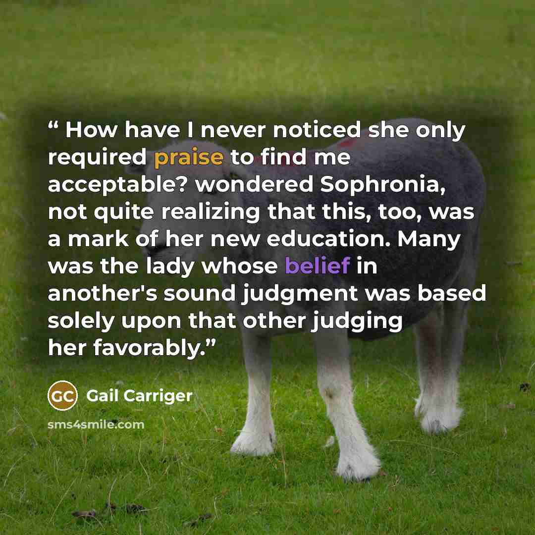 “How have I never noticed she only required praise to find me acceptable? wondered Sophronia, not quite realizing that this, too, was a mark of her new education. Many was the lady whose belief in another's sound judgment was based solely upon that other judging her favorably.” quote by Gail Carriger