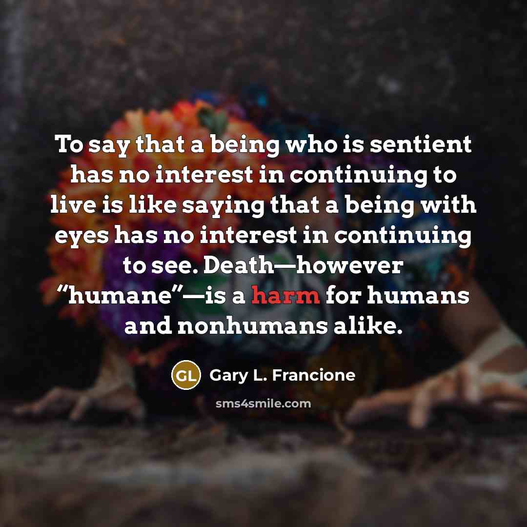 “To say that a being who is sentient has no interest in continuing to live is like saying that a being with eyes has no interest in continuing to see. Death—however “humane”—is a harm for humans and nonhumans alike.” quote by Gary L. Francione