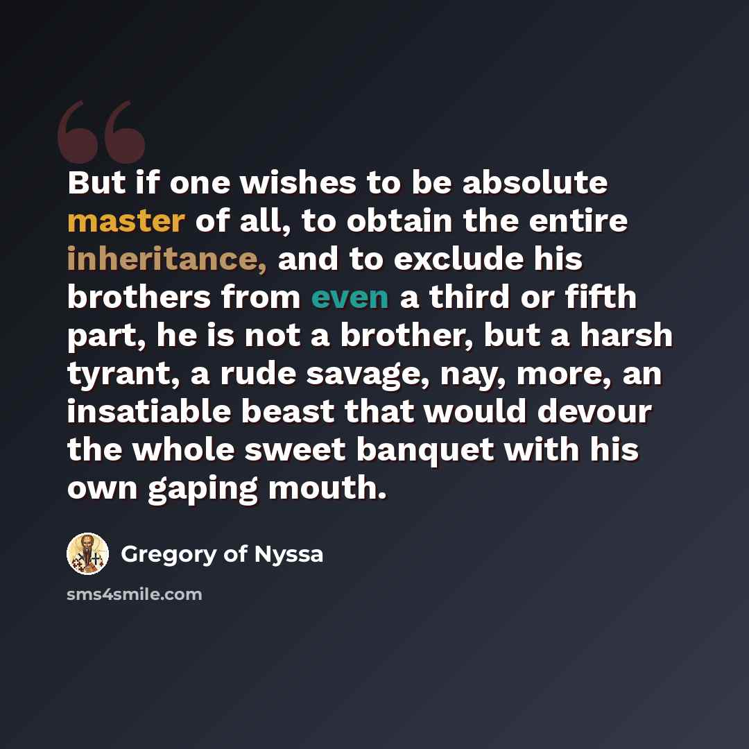 “But if one wishes to be absolute master of all, to obtain the entire inheritance, and to exclude his brothers from even a third or fifth part, he is not a brother, but a harsh tyrant, a rude savage, nay, more, an insatiable beast that would devour the whole sweet banquet with his own gaping mouth.” quote by Gregory of Nyssa
