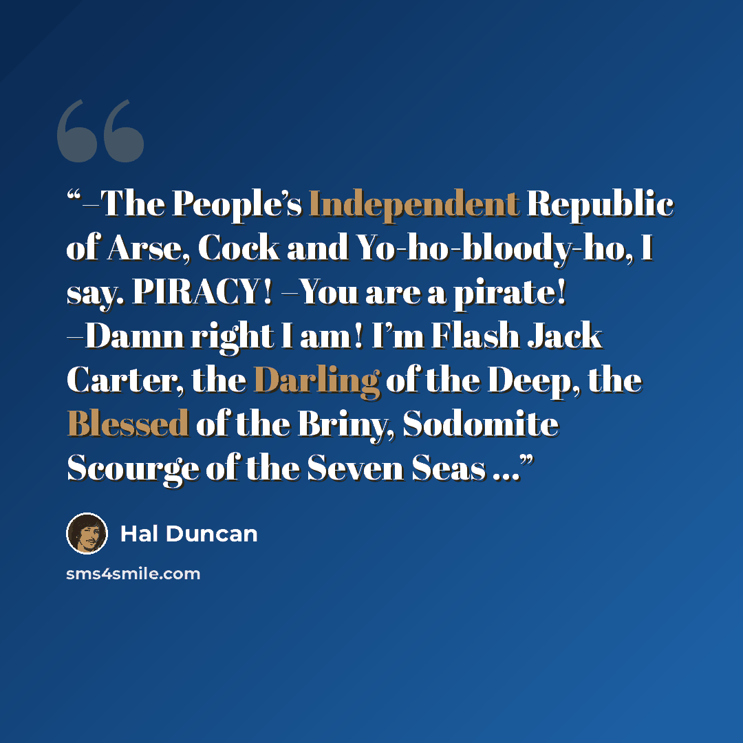 “–The People’s Independent Republic of Arse, Cock and Yo-ho-bloody-ho, I say. PIRACY! –You are a pirate! –Damn right I am! I’m Flash Jack Carter, the Darling of the Deep, the Blessed of the Briny, Sodomite Scourge of the Seven Seas ...” quote by Hal Duncan