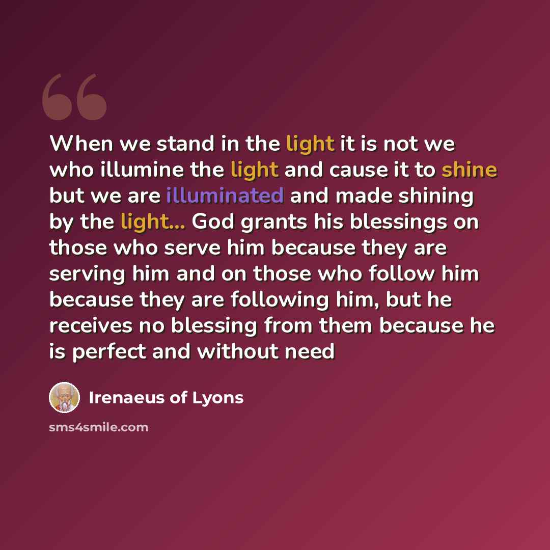 “When we stand in the light it is not we who illumine the light and cause it to shine but we are illuminated and made shining by the light... God grants his blessings on those who serve him because they are serving him and on those who follow him because they are following him, but he receives no…” quote by Irenaeus of Lyons
