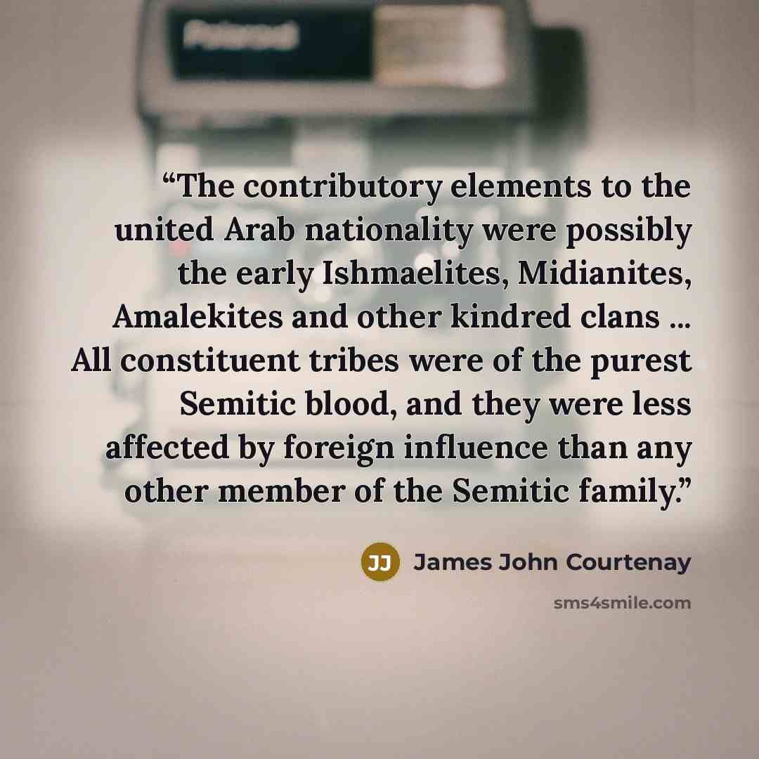 “The contributory elements to the united Arab nationality were possibly the early Ishmaelites, Midianites, Amalekites and other kindred clans ... All constituent tribes were of the purest Semitic blood, and they were less affected by foreign influence than any other member of the Semitic family.” quote by James John Courtenay
