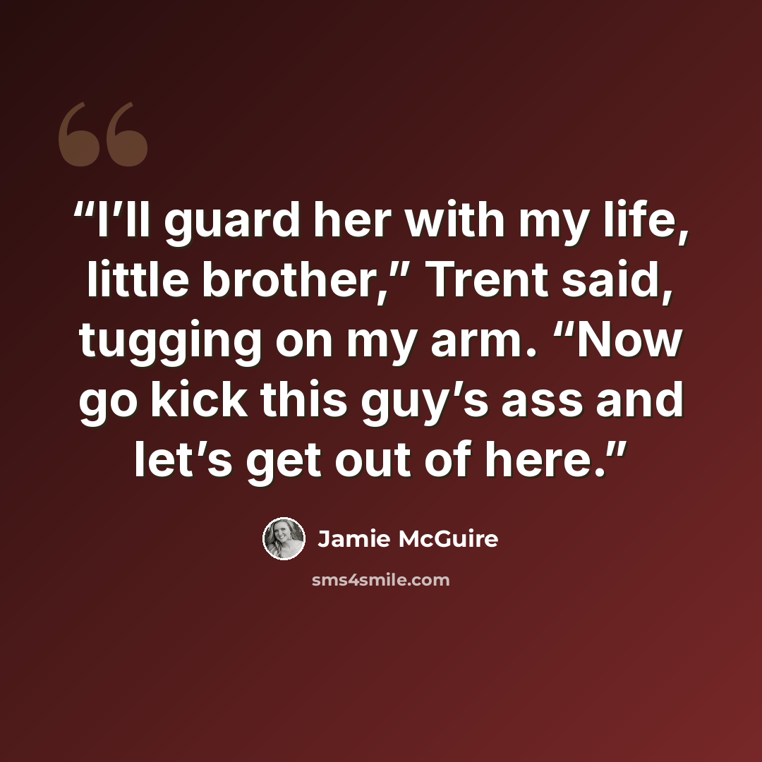 “I’ll guard her with my life, little brother,” Trent said, tugging on my arm. “Now go kick this guy’s ass and let’s get out of here.” quote by Jamie McGuire