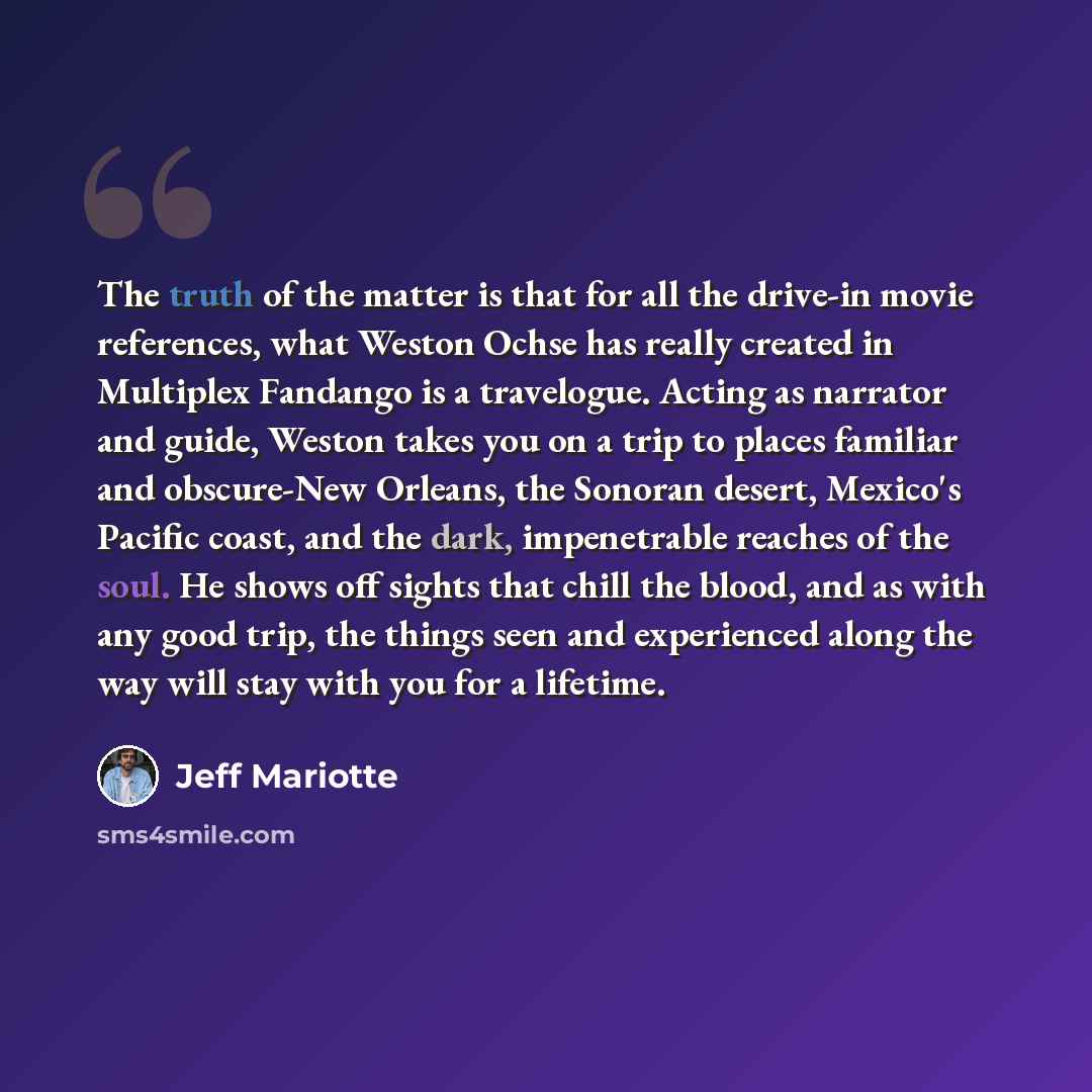 “The truth of the matter is that for all the drive-in movie references, what Weston Ochse has really created in Multiplex Fandango is a travelogue. Acting as narrator and guide, Weston takes you on a trip to places familiar and obscure-New Orleans, the Sonoran desert, Mexico's Pacific coast, and…” quote by Jeff Mariotte