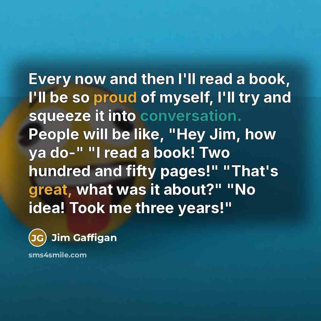 “Every now and then I'll read a book, I'll be so proud of myself, I'll try and squeeze it into conversation. People will be like, "Hey Jim, how ya do-" "I read a book! Two hundred and fifty pages!" "That's great, what was it about?" "No idea! Took me three years!"” quote by Jim Gaffigan