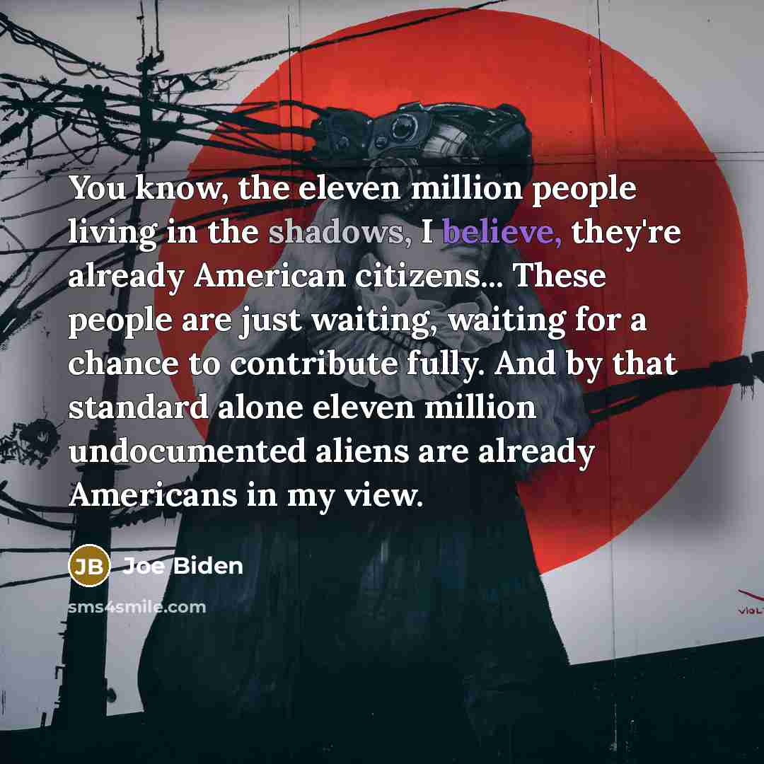 “You know, the eleven million people living in the shadows, I believe, they're already American citizens... These people are just waiting, waiting for a chance to contribute fully. And by that standard alone eleven million undocumented aliens are already Americans in my view.” quote by Joe Biden