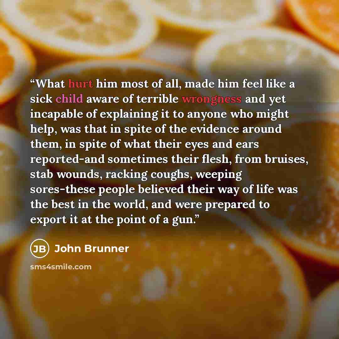 “What hurt him most of all, made him feel like a sick child aware of terrible wrongness and yet incapable of explaining it to anyone who might help, was that in spite of the evidence around them, in spite of what their eyes and ears reported-and sometimes their flesh, from bruises, stab wounds…” quote by John Brunner