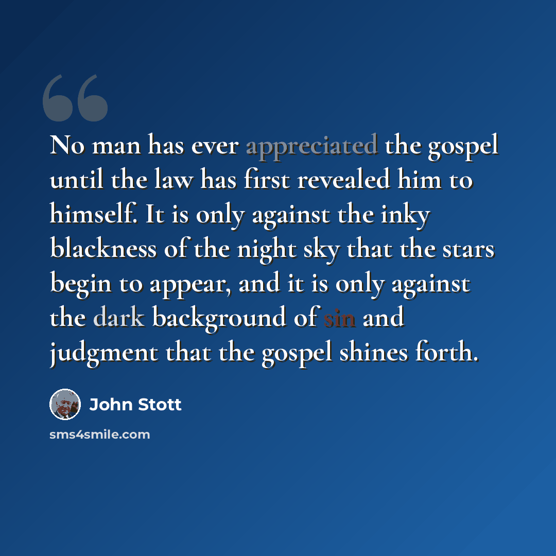 “No man has ever appreciated the gospel until the law has first revealed him to himself. It is only against the inky blackness of the night sky that the stars begin to appear, and it is only against the dark background of sin and judgment that the gospel shines forth.” quote by John Stott