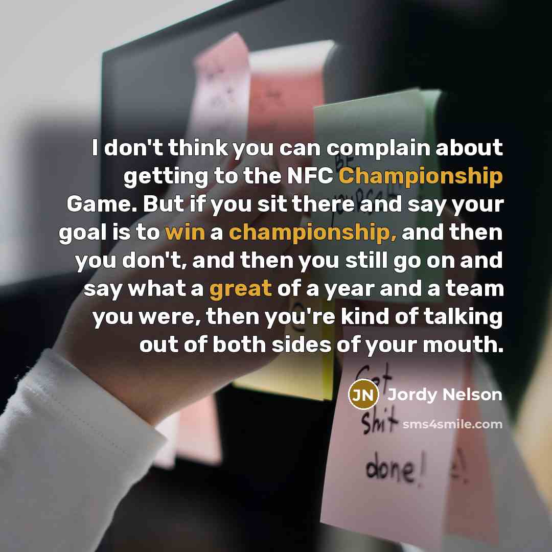 “I don't think you can complain about getting to the NFC Championship Game. But if you sit there and say your goal is to win a championship, and then you don't, and then you still go on and say what a great of a year and a team you were, then you're kind of talking out of both sides of your mouth.” quote by Jordy Nelson