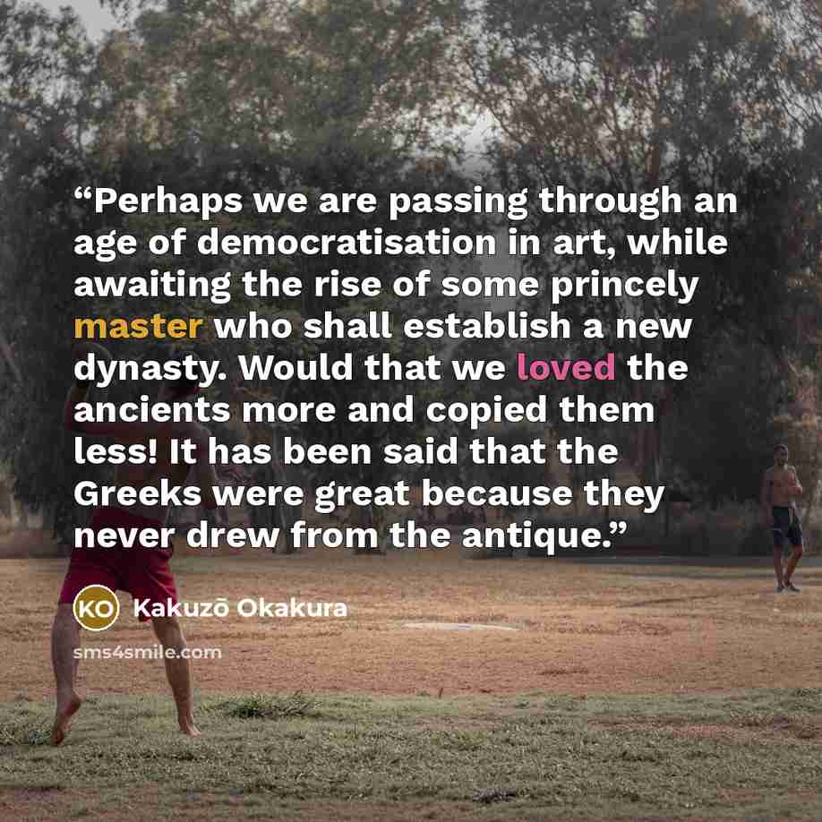 “Perhaps we are passing through an age of democratisation in art, while awaiting the rise of some princely master who shall establish a new dynasty. Would that we loved the ancients more and copied them less! It has been said that the Greeks were great because they never drew from the antique.” quote by Kakuzō Okakura