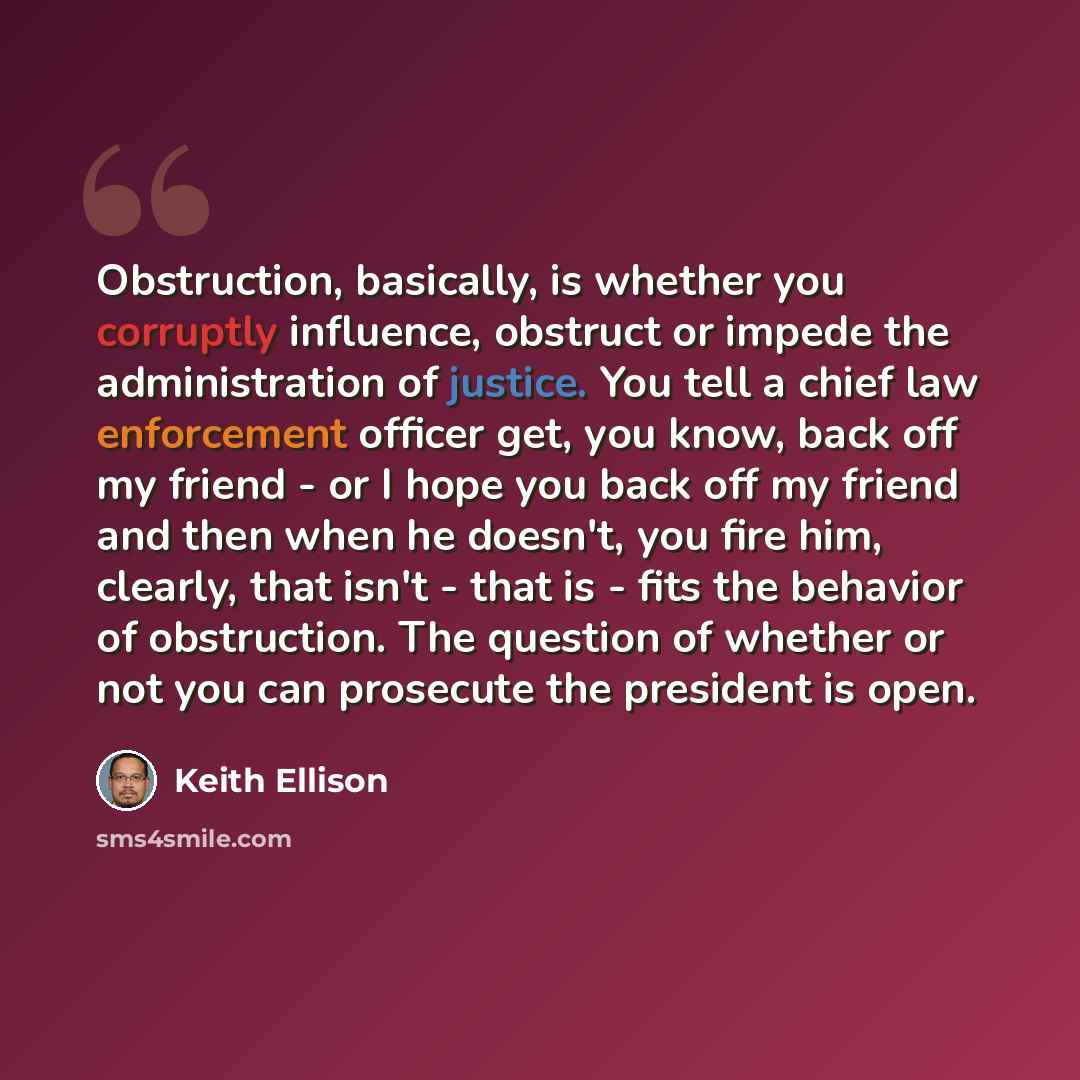 “Obstruction, basically, is whether you corruptly influence, obstruct or impede the administration of justice. You tell a chief law enforcement officer get, you know, back off my friend - or I hope you back off my friend and then when he doesn't, you fire him, clearly, that isn't - that is - fits…” quote by Keith Ellison