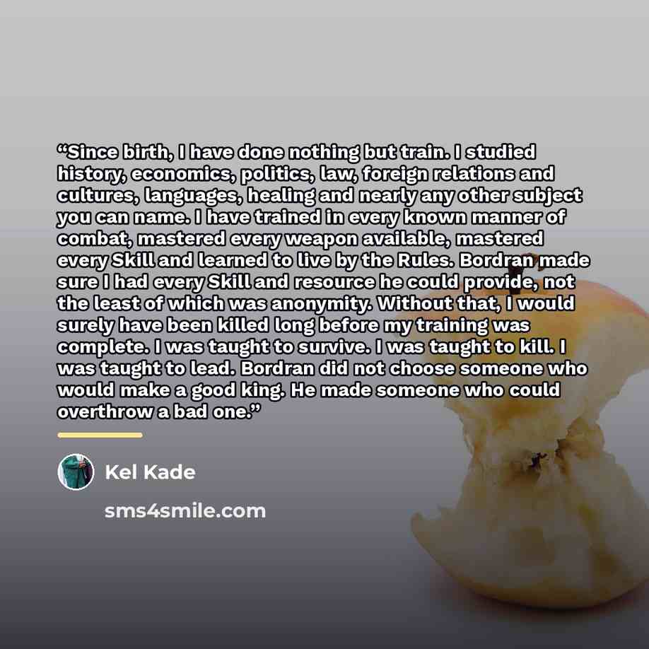 “Since birth, I have done nothing but train. I studied history, economics, politics, law, foreign relations and cultures, languages, healing and nearly any other subject you can name. I have trained in every known manner of combat, mastered every weapon available, mastered every Skill and learned…” quote by Kel Kade
