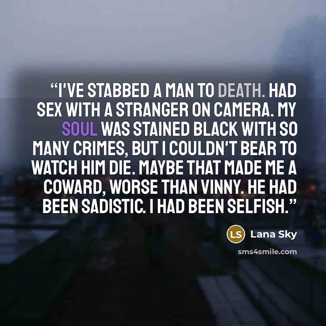 “I've stabbed a man to death. Had sex with a stranger on camera. My soul was stained black with so many crimes, but I couldn't bear to watch him die. Maybe that made me a coward, worse than Vinny. He had been sadistic. I had been selfish.” quote by Lana Sky