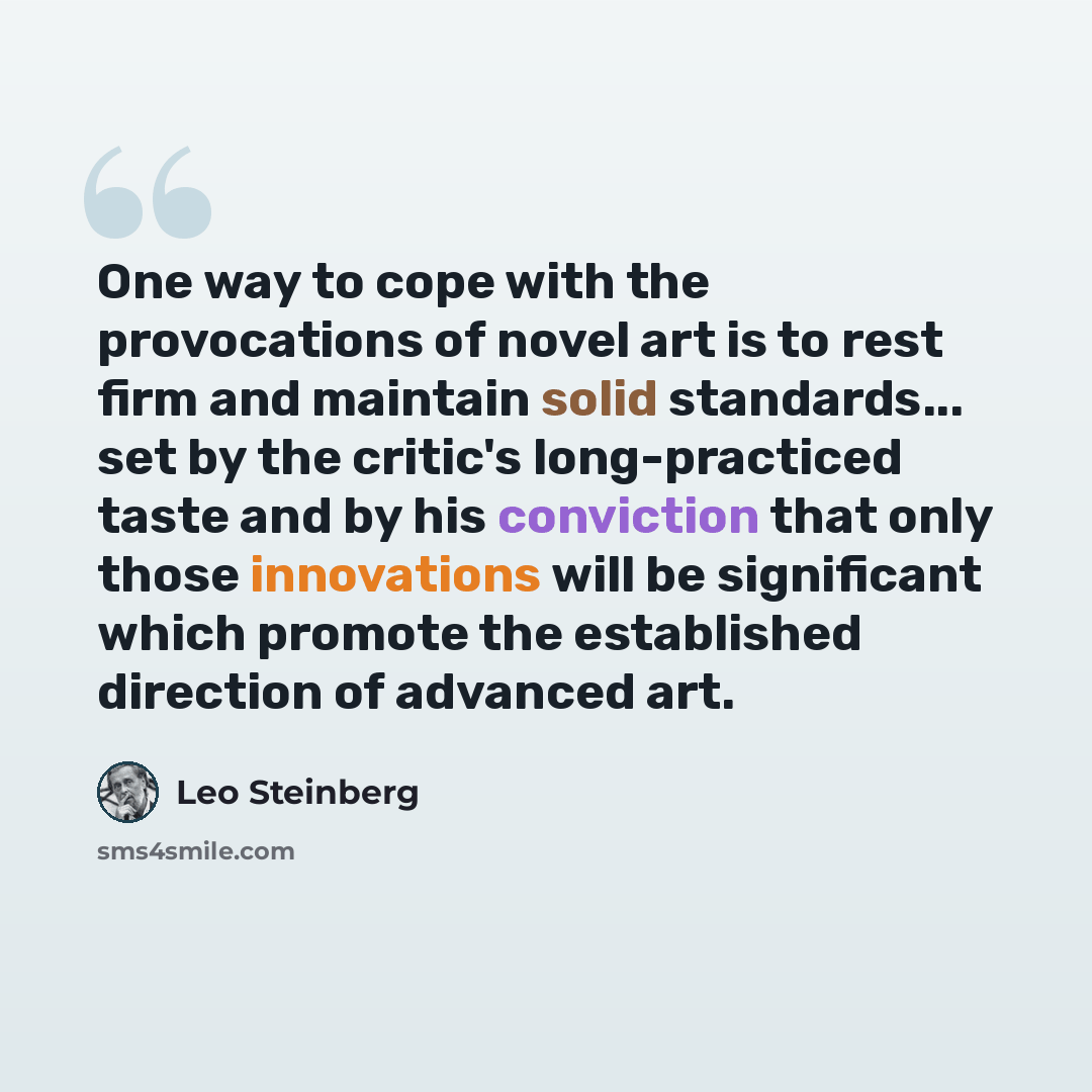 “One way to cope with the provocations of novel art is to rest firm and maintain solid standards... set by the critic's long-practiced taste and by his conviction that only those innovations will be significant which promote the established direction of advanced art.” quote by Leo Steinberg