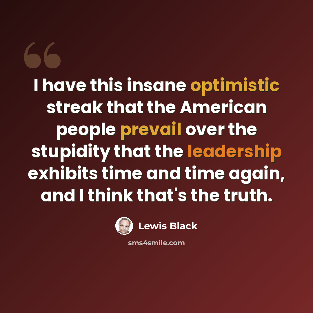 “I have this insane optimistic streak that the American people prevail over the stupidity that the leadership exhibits time and time again, and I think that's the truth.” quote by Lewis Black