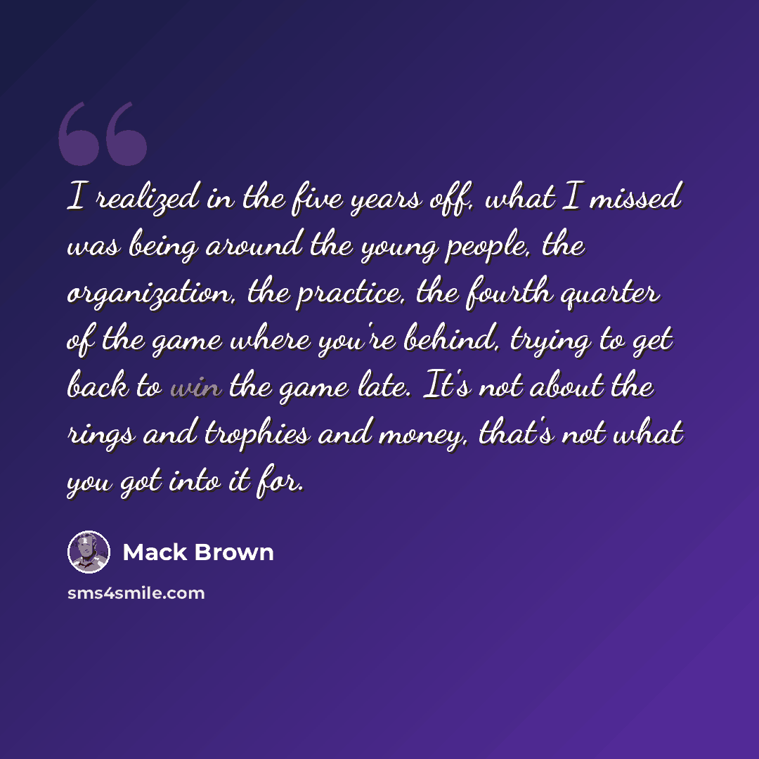 “I realized in the five years off, what I missed was being around the young people, the organization, the practice, the fourth quarter of the game where you're behind, trying to get back to win the game late. It's not about the rings and trophies and money, that's not what you got into it for.” quote by Mack Brown