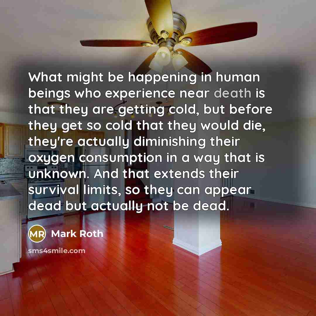 “What might be happening in human beings who experience near death is that they are getting cold, but before they get so cold that they would die, they're actually diminishing their oxygen consumption in a way that is unknown. And that extends their survival limits, so they can appear dead but…” quote by Mark Roth