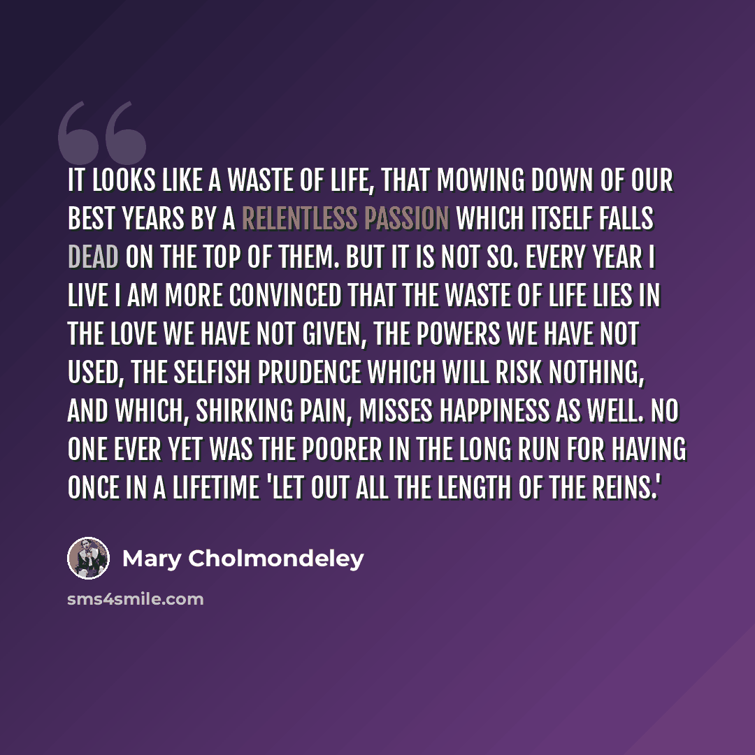“It looks like a waste of life, that mowing down of our best years by a relentless passion which itself falls dead on the top of them. But it is not so. Every year I live I am more convinced that the waste of life lies in the love we have not given, the powers we have not used, the selfish prudence…” quote by Mary Cholmondeley